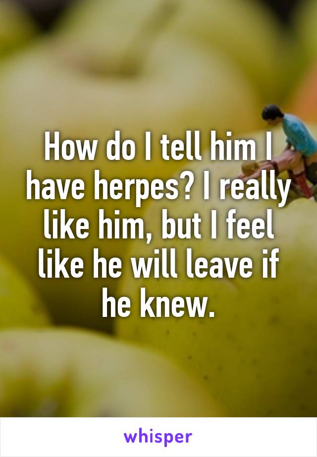 How do I tell him I have herpes? I really like him, but I feel like he will leave if he knew.
