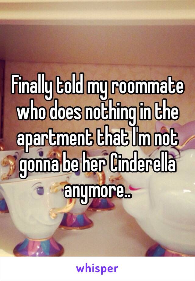 Finally told my roommate who does nothing in the apartment that I'm not gonna be her Cinderella anymore..