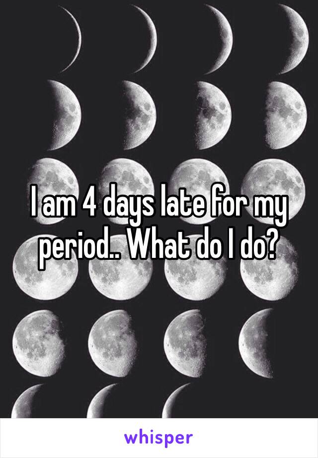 I am 4 days late for my period.. What do I do?