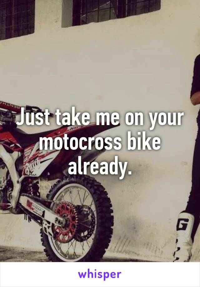 Just take me on your motocross bike already.