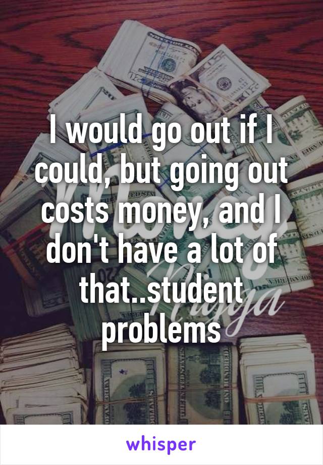 I would go out if I could, but going out costs money, and I don't have a lot of that..student problems