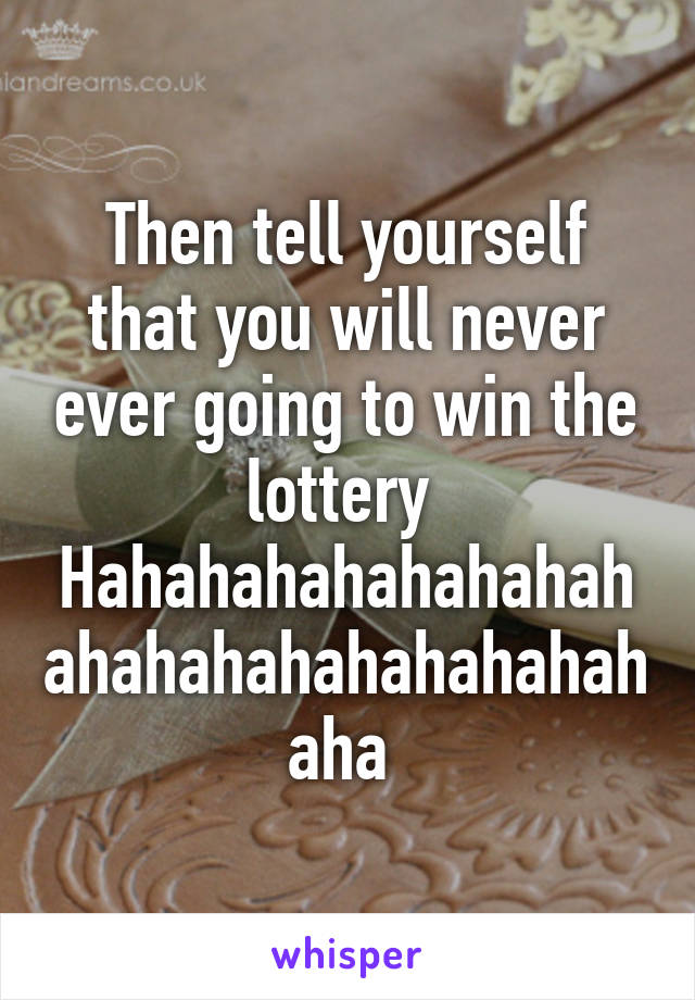 Then tell yourself that you will never ever going to win the lottery 
Hahahahahahahahahahahahahahahahahahaha 