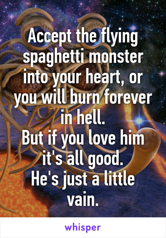 Accept the flying spaghetti monster into your heart, or you will burn forever in hell.
But if you love him it's all good.
He's just a little vain.