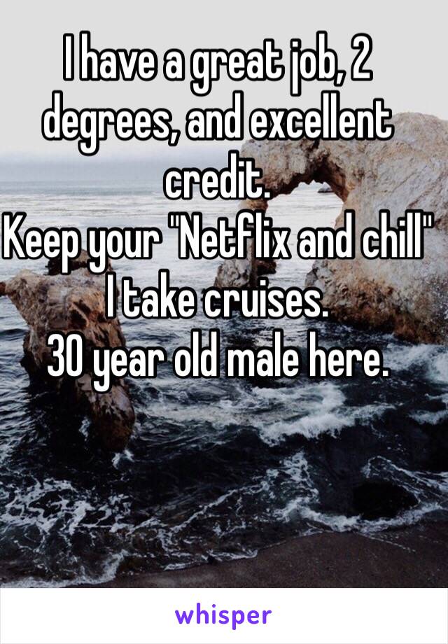 I have a great job, 2 degrees, and excellent credit. 
Keep your "Netflix and chill" I take cruises. 
30 year old male here. 