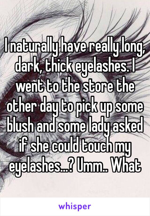 I naturally have really long, dark, thick eyelashes. I went to the store the other day to pick up some blush and some lady asked if she could touch my eyelashes...? Umm.. What 