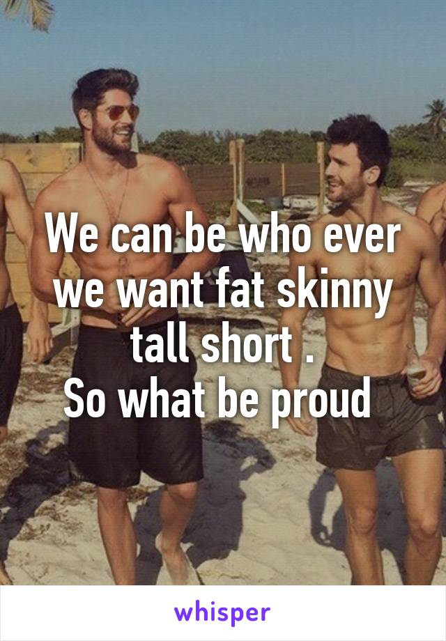 We can be who ever we want fat skinny tall short .
So what be proud 