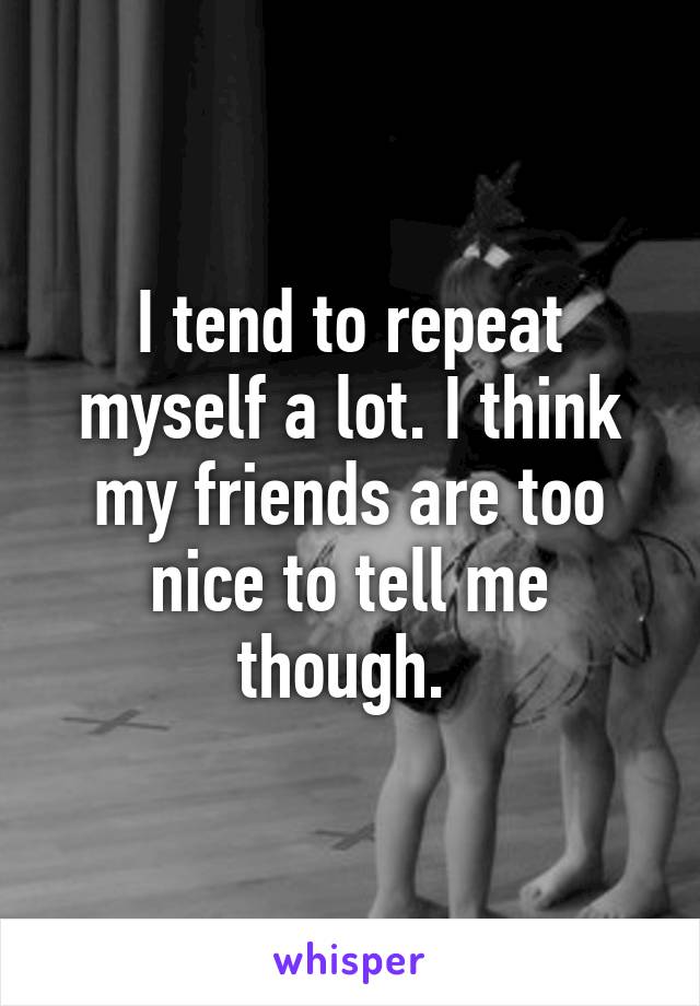 I tend to repeat myself a lot. I think my friends are too nice to tell me though. 