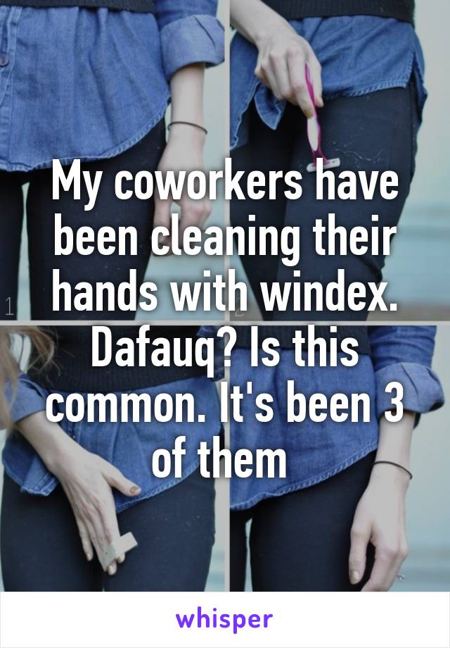 My coworkers have been cleaning their hands with windex. Dafauq? Is this common. It's been 3 of them 