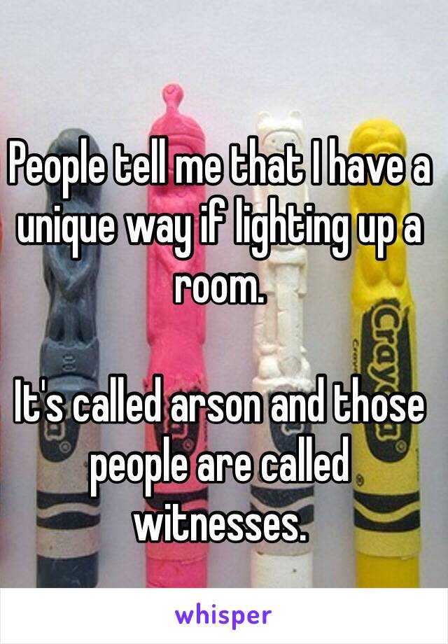 People tell me that I have a unique way if lighting up a room.

It's called arson and those people are called witnesses.