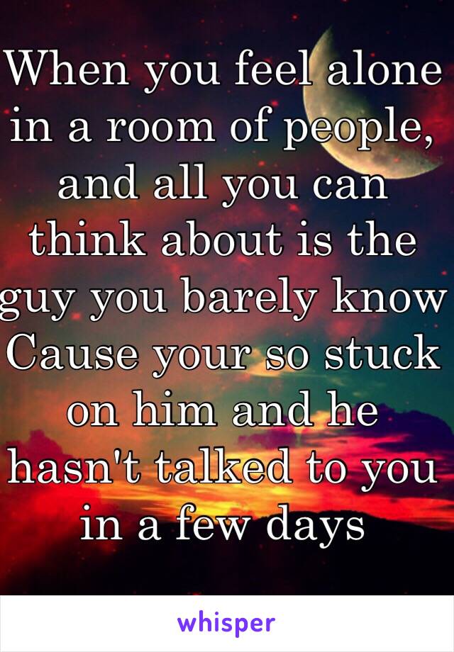 When you feel alone in a room of people, and all you can think about is the guy you barely know 
Cause your so stuck on him and he hasn't talked to you in a few days