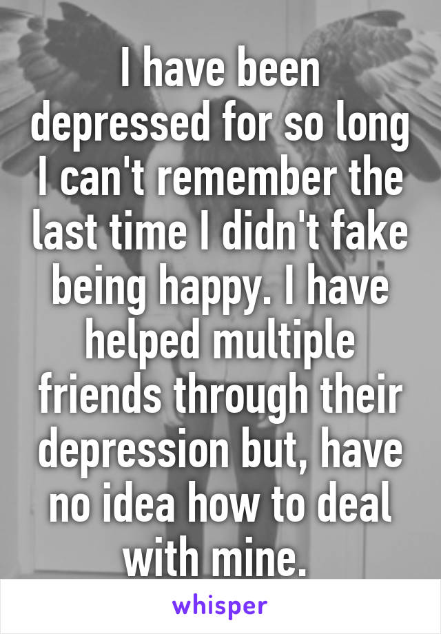 I have been depressed for so long I can't remember the last time I didn't fake being happy. I have helped multiple friends through their depression but, have no idea how to deal with mine. 