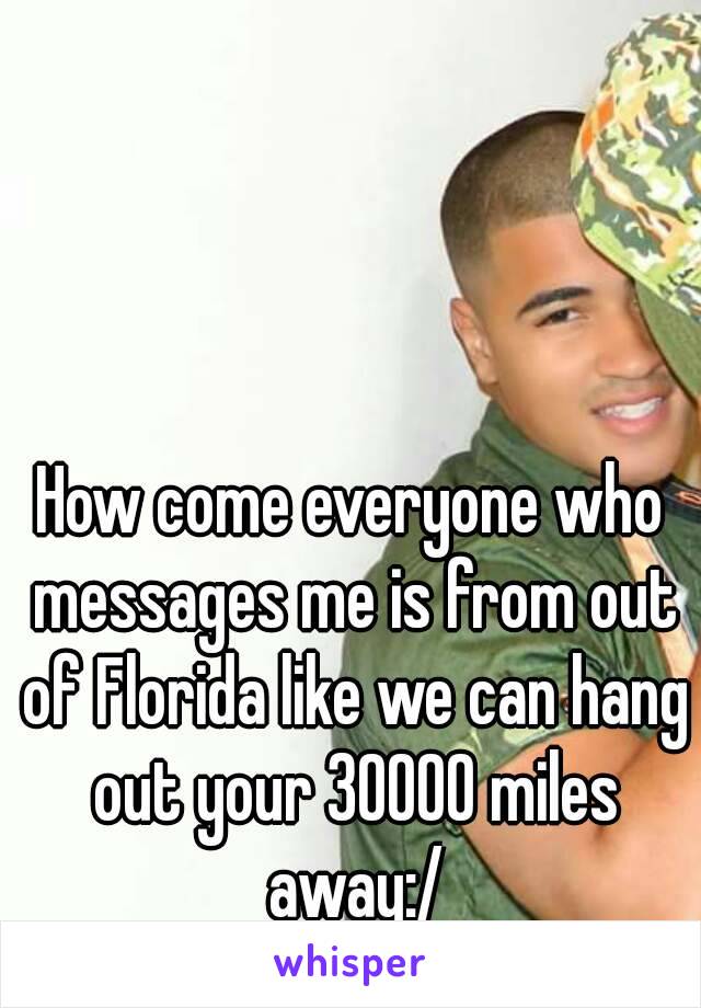 How come everyone who messages me is from out of Florida like we can hang out your 30000 miles away:/