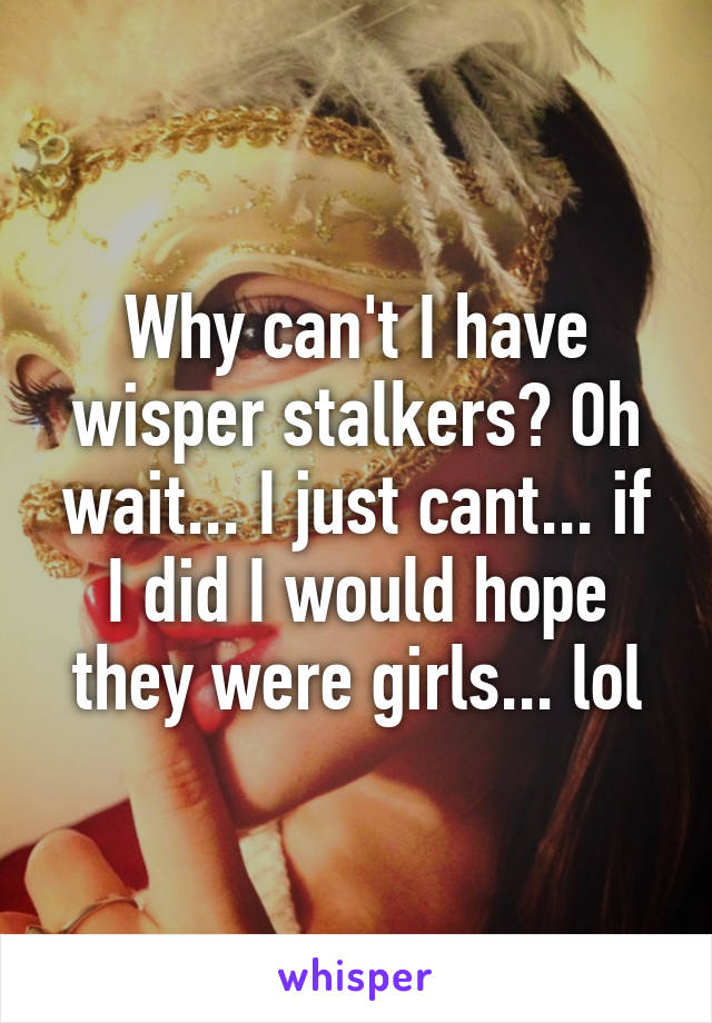 Why can't I have wisper stalkers? Oh wait... I just cant... if I did I would hope they were girls... lol