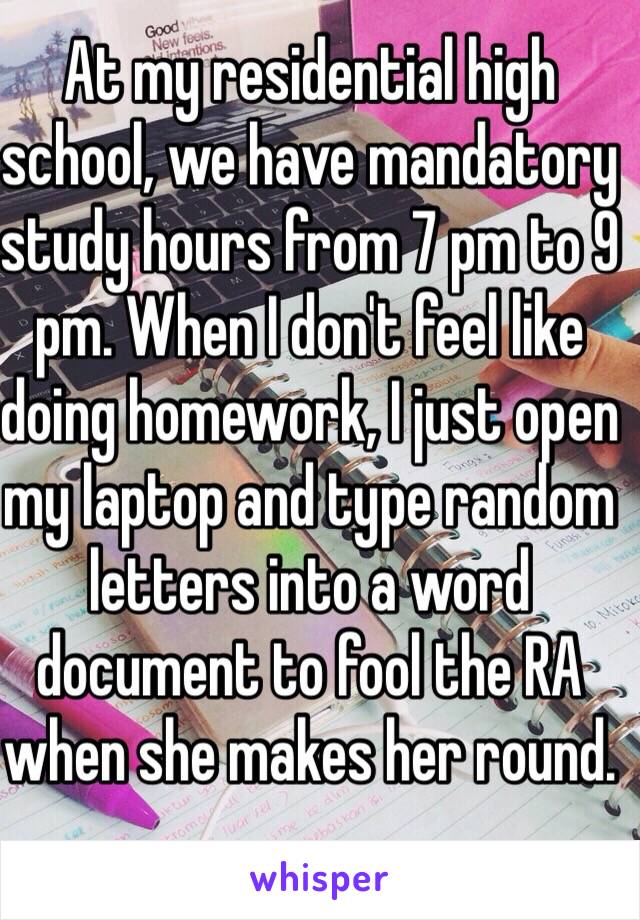 At my residential high school, we have mandatory study hours from 7 pm to 9 pm. When I don't feel like doing homework, I just open my laptop and type random letters into a word document to fool the RA when she makes her round. 