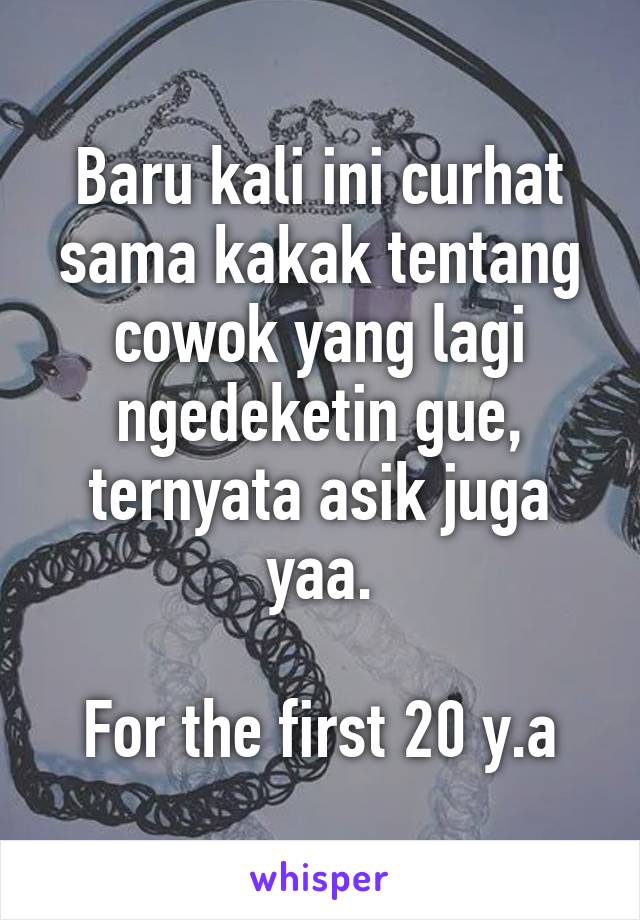 Baru kali ini curhat sama kakak tentang cowok yang lagi ngedeketin gue, ternyata asik juga yaa.

For the first 20 y.a