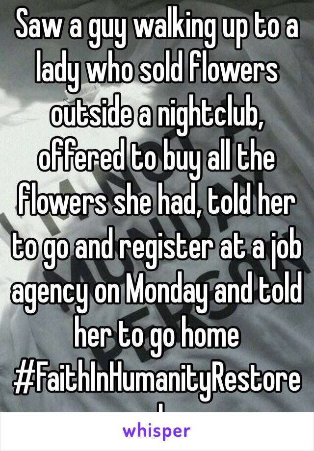Saw a guy walking up to a lady who sold flowers outside a nightclub, offered to buy all the flowers she had, told her to go and register at a job agency on Monday and told her to go home #FaithInHumanityRestored