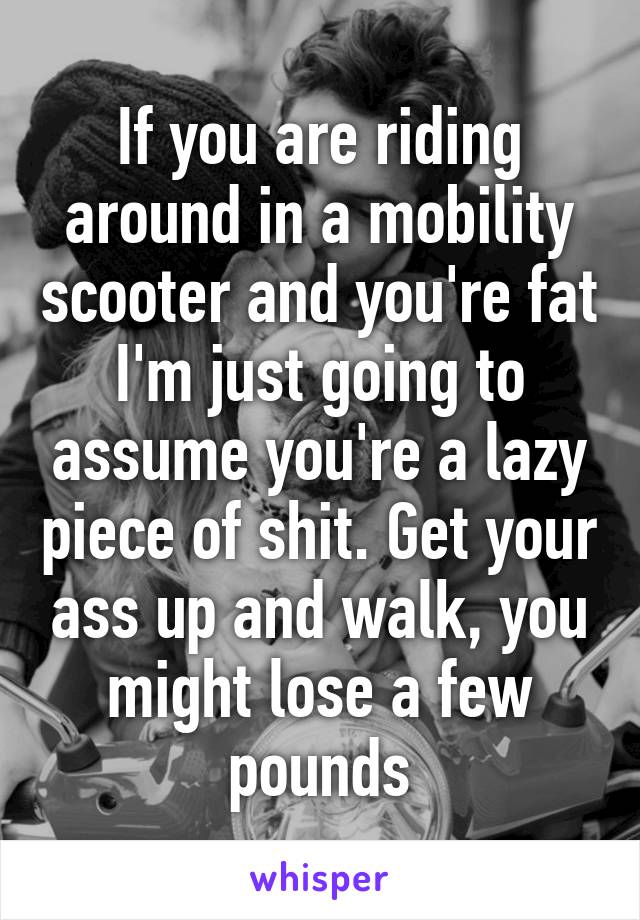 If you are riding around in a mobility scooter and you're fat I'm just going to assume you're a lazy piece of shit. Get your ass up and walk, you might lose a few pounds