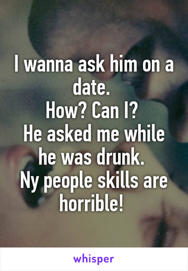 I wanna ask him on a date. 
How? Can I? 
He asked me while he was drunk. 
Ny people skills are horrible! 