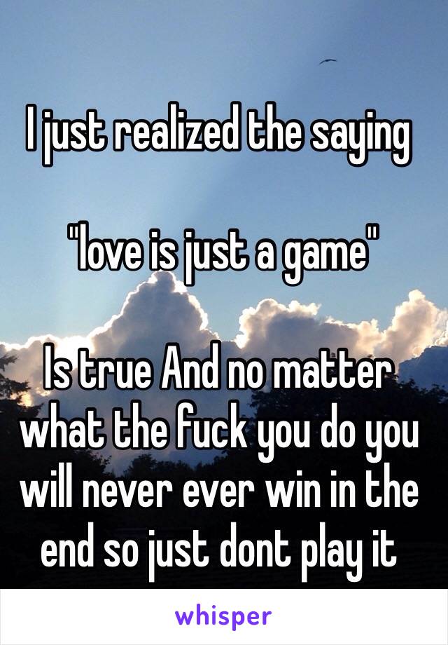 I just realized the saying

 "love is just a game" 

Is true And no matter what the fuck you do you will never ever win in the end so just dont play it