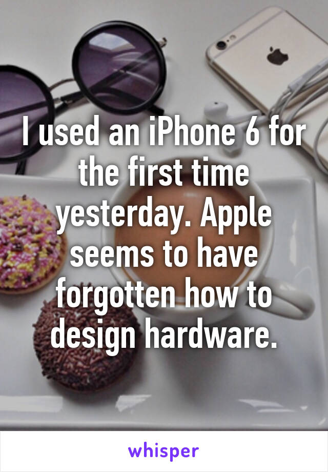 I used an iPhone 6 for the first time yesterday. Apple seems to have forgotten how to design hardware.