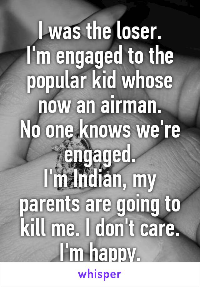 I was the loser.
I'm engaged to the popular kid whose now an airman.
No one knows we're engaged.
I'm Indian, my parents are going to kill me. I don't care. I'm happy.