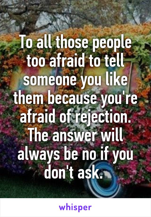 To all those people too afraid to tell someone you like them because you're afraid of rejection. The answer will always be no if you don't ask. 