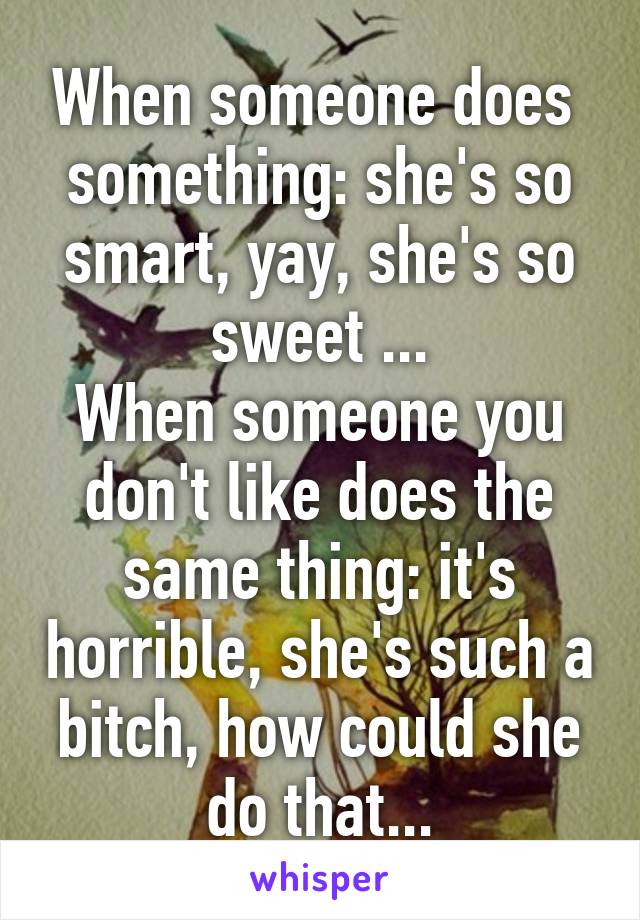 When someone does  something: she's so smart, yay, she's so sweet ...
When someone you don't like does the same thing: it's horrible, she's such a bitch, how could she do that...