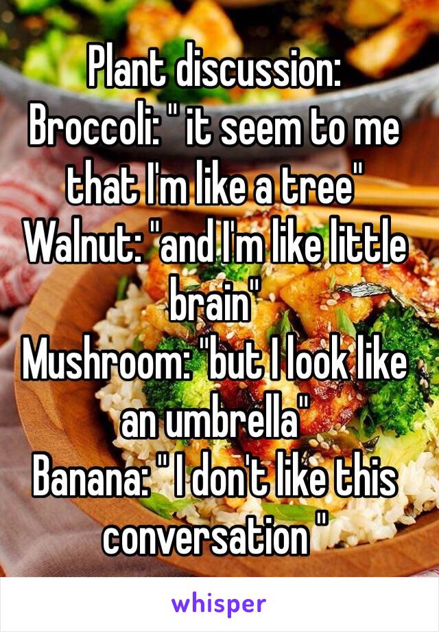 Plant discussion:
Broccoli: " it seem to me that I'm like a tree"
Walnut: "and I'm like little brain"
Mushroom: "but I look like an umbrella"
Banana: " I don't like this conversation "