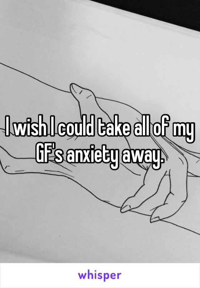 I wish I could take all of my GF's anxiety away.  