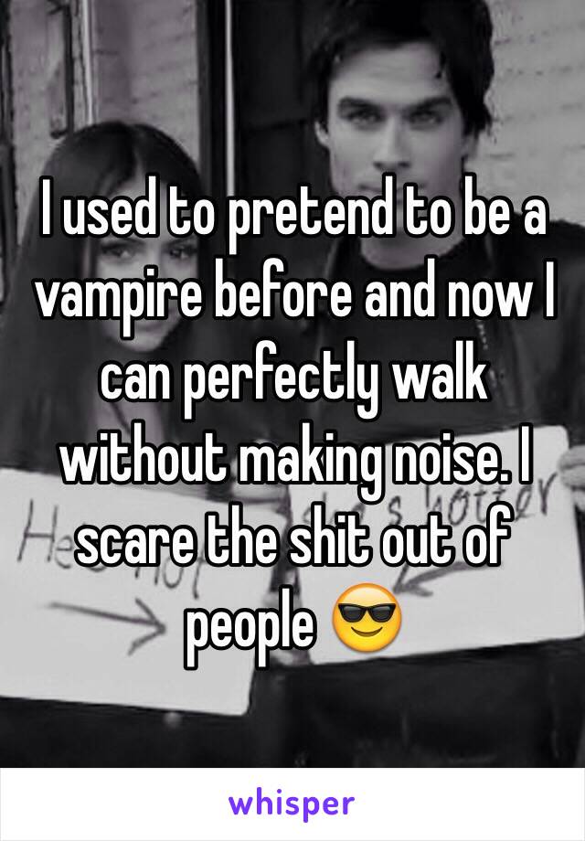 I used to pretend to be a vampire before and now I can perfectly walk without making noise. I scare the shit out of people 😎
