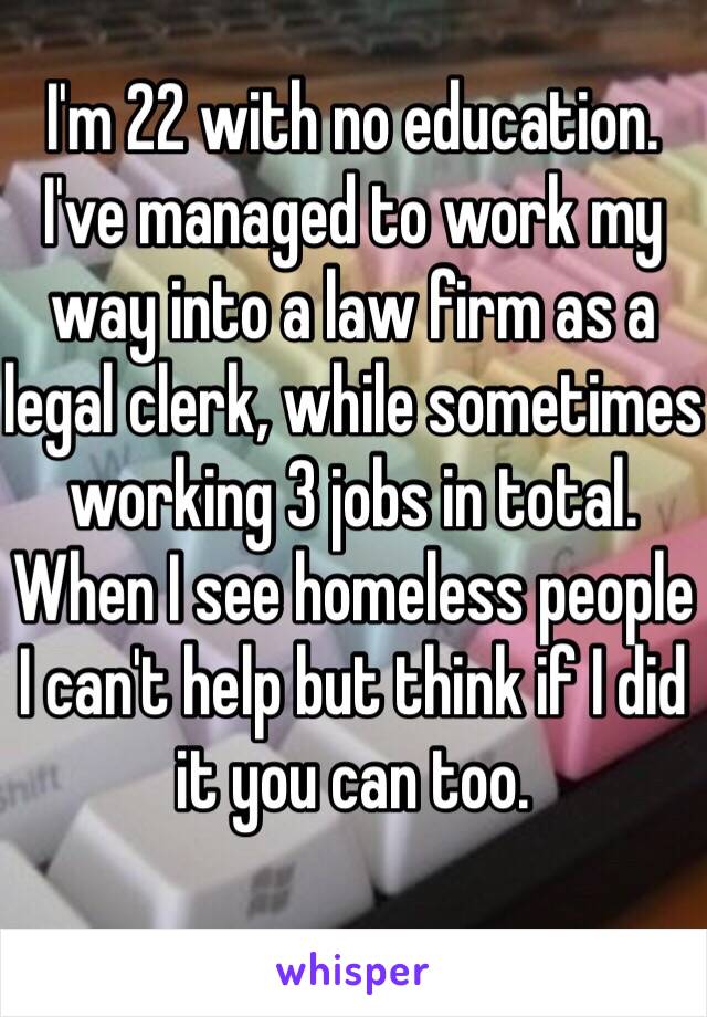 I'm 22 with no education. I've managed to work my way into a law firm as a legal clerk, while sometimes working 3 jobs in total. When I see homeless people I can't help but think if I did it you can too.