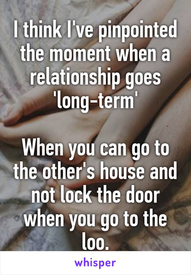 I think I've pinpointed the moment when a relationship goes 'long-term'

When you can go to the other's house and not lock the door when you go to the loo.