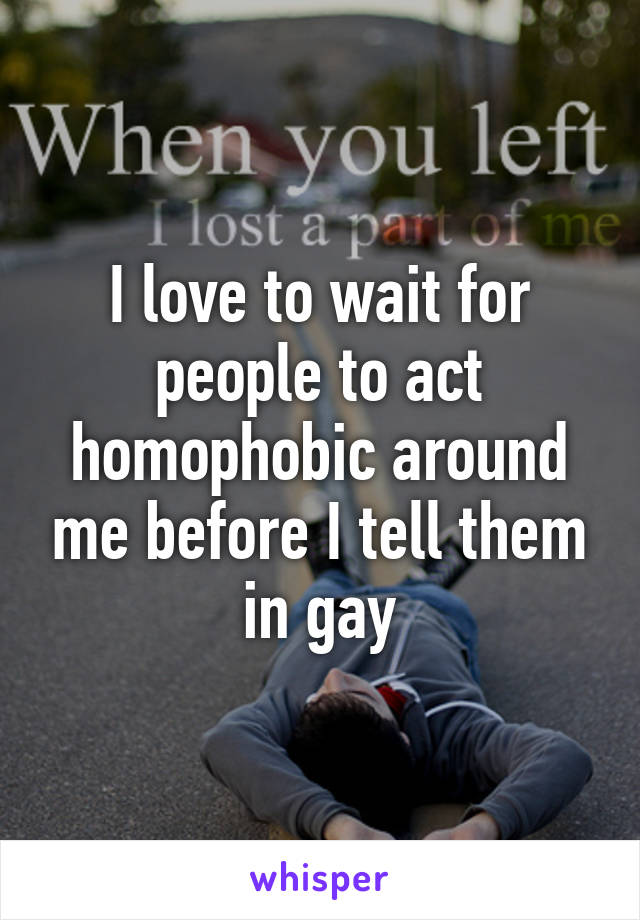 I love to wait for people to act homophobic around me before I tell them in gay