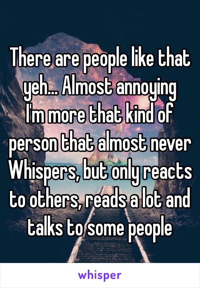 There are people like that yeh... Almost annoying  
I'm more that kind of person that almost never Whispers, but only reacts to others, reads a lot and talks to some people
