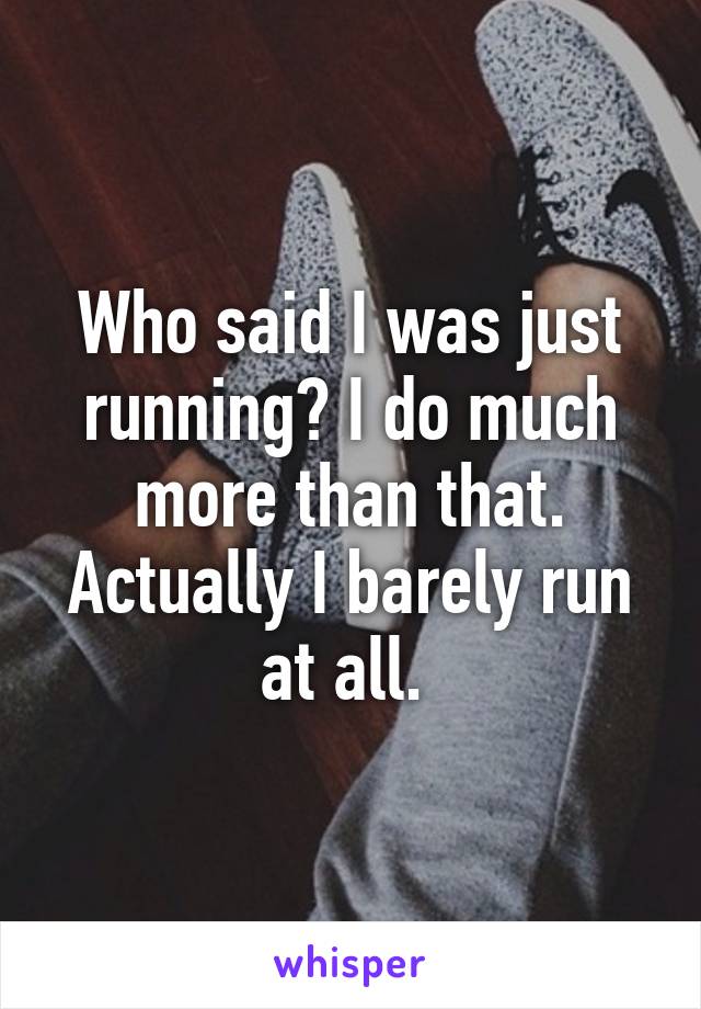 Who said I was just running? I do much more than that. Actually I barely run at all. 