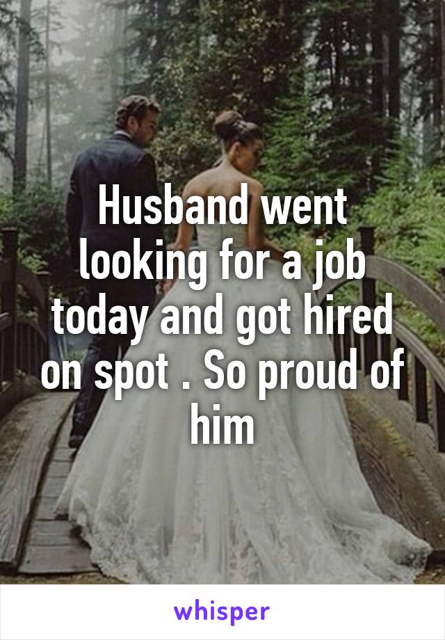 Husband went looking for a job today and got hired on spot . So proud of him