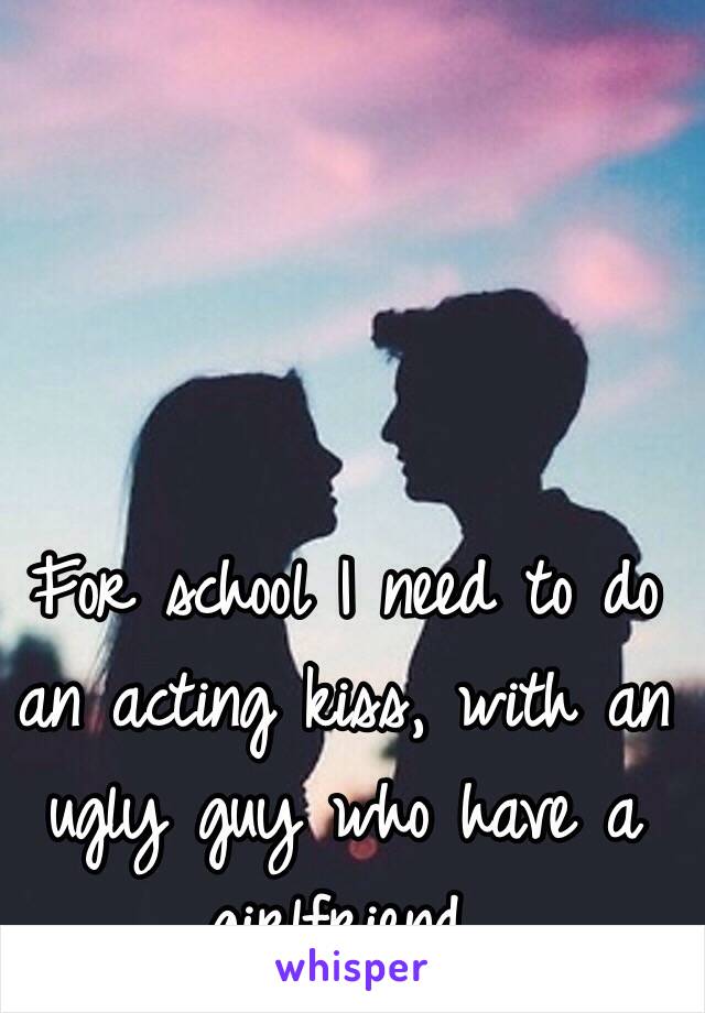 For school I need to do an acting kiss, with an ugly guy who have a girlfriend.
