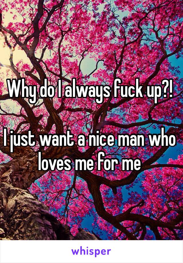 Why do I always fuck up?! 

I just want a nice man who loves me for me