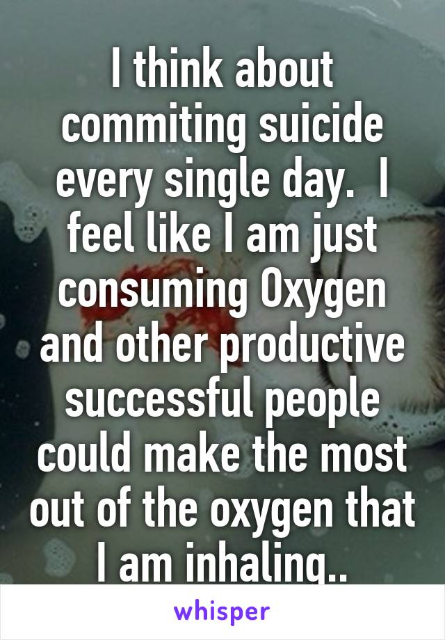 I think about commiting suicide every single day.  I feel like I am just consuming Oxygen and other productive successful people could make the most out of the oxygen that I am inhaling..