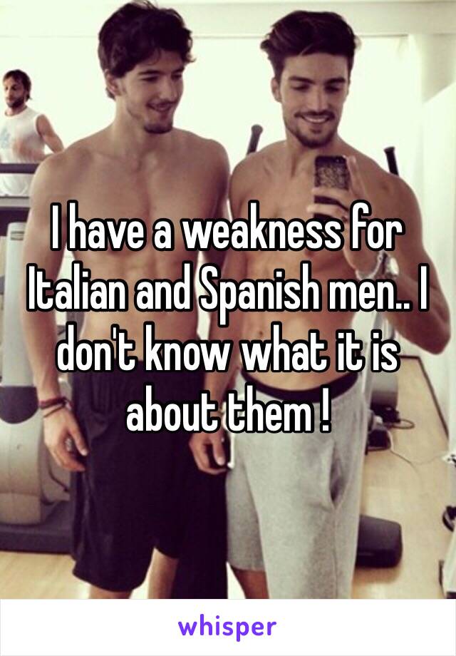 I have a weakness for Italian and Spanish men.. I don't know what it is about them !