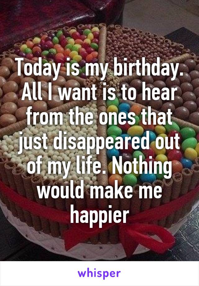 Today is my birthday. All I want is to hear from the ones that just disappeared out of my life. Nothing would make me happier