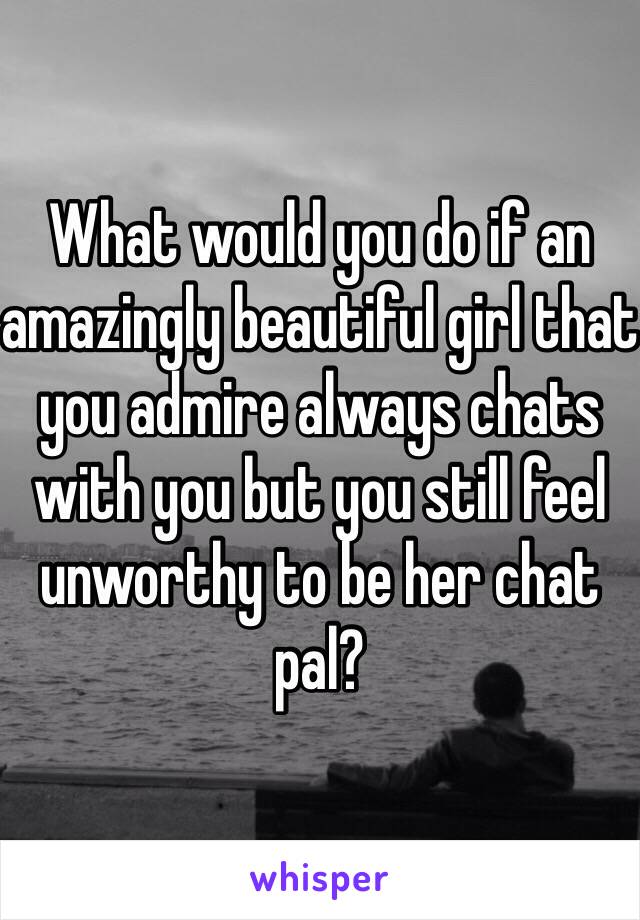 What would you do if an amazingly beautiful girl that you admire always chats with you but you still feel unworthy to be her chat pal?