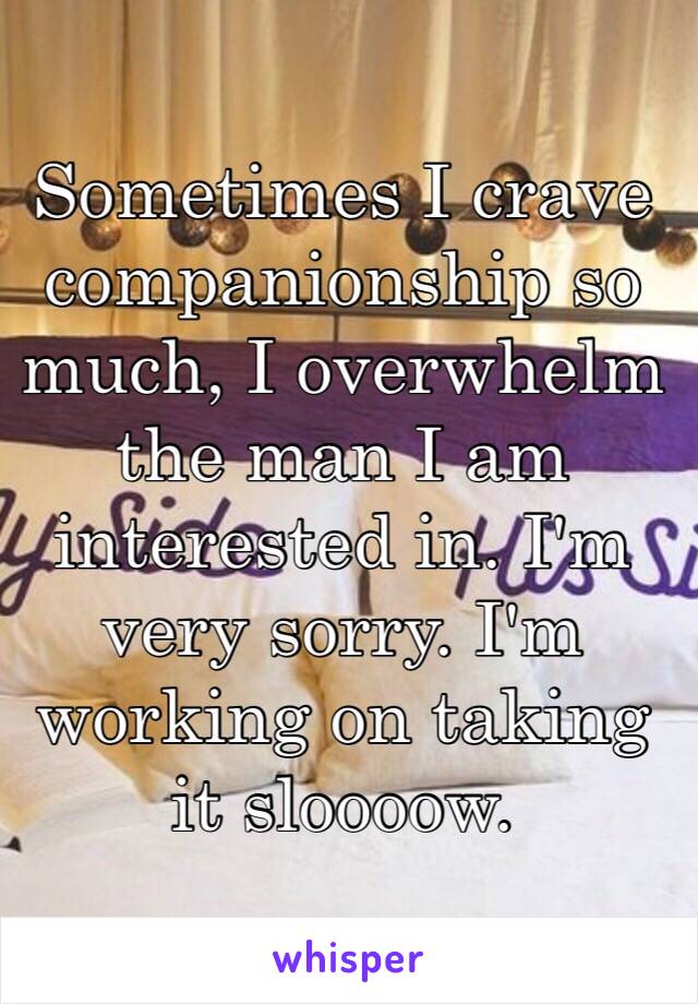 Sometimes I crave companionship so much, I overwhelm the man I am interested in. I'm very sorry. I'm working on taking it sloooow. 