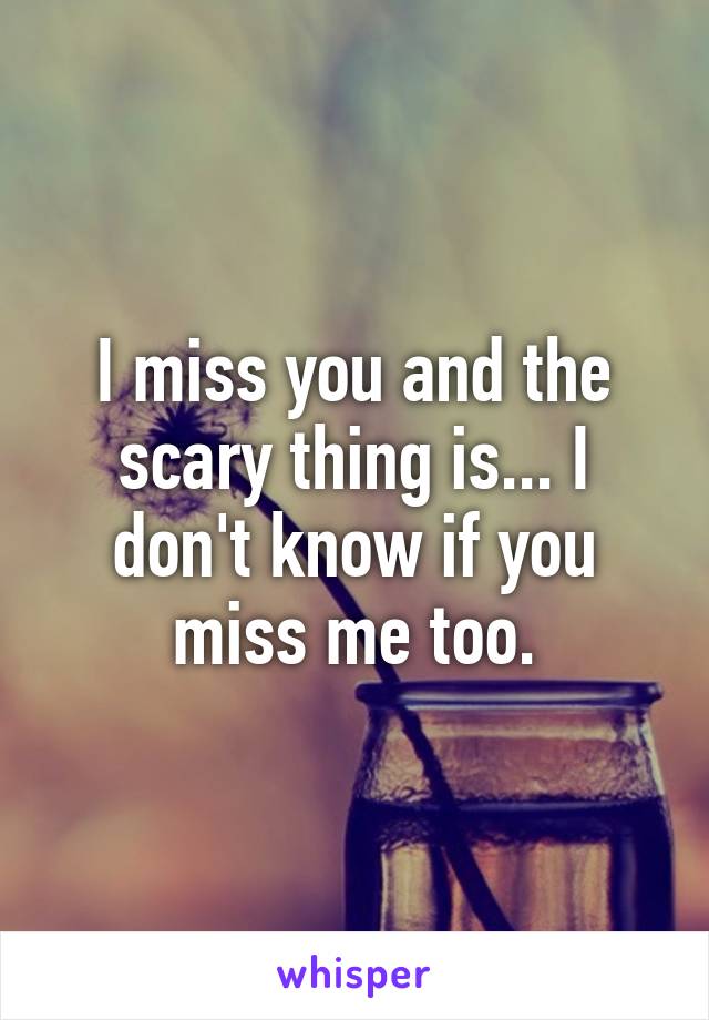 I miss you and the scary thing is... I don't know if you miss me too.