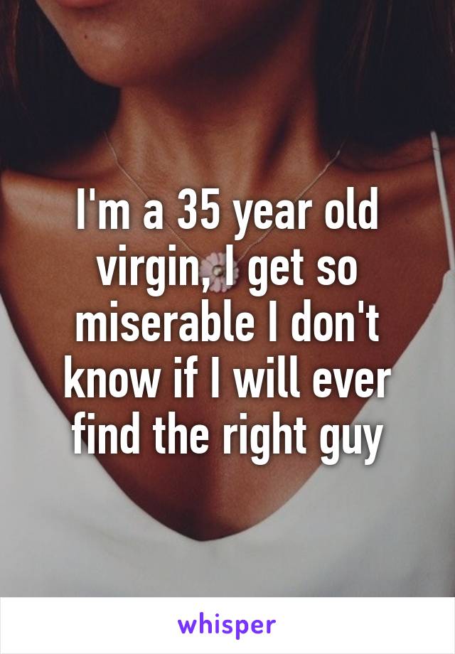 I'm a 35 year old virgin, I get so miserable I don't know if I will ever find the right guy