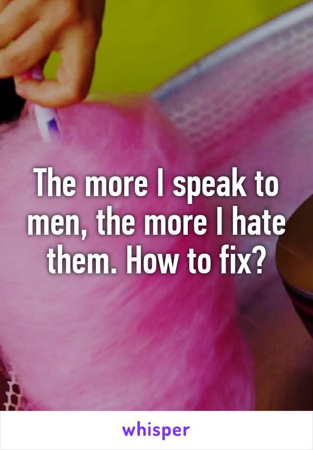 The more I speak to men, the more I hate them. How to fix?