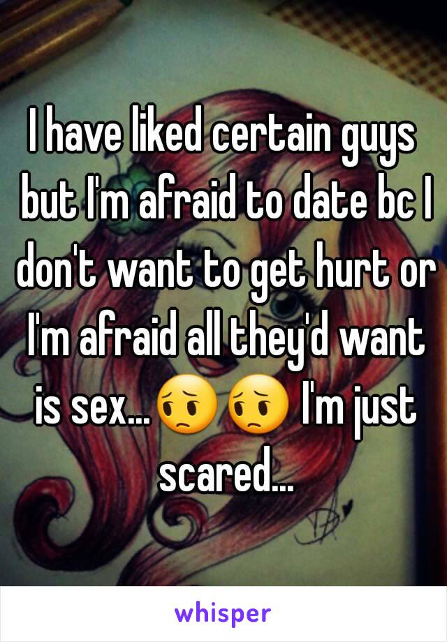 I have liked certain guys but I'm afraid to date bc I don't want to get hurt or I'm afraid all they'd want is sex...😔😔 I'm just scared...