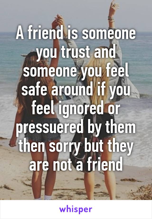 A friend is someone you trust and someone you feel safe around if you feel ignored or pressuered by them then sorry but they are not a friend
