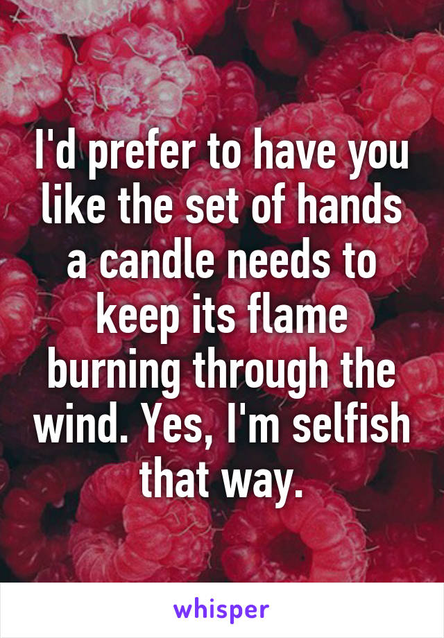 I'd prefer to have you like the set of hands a candle needs to keep its flame burning through the wind. Yes, I'm selfish that way.