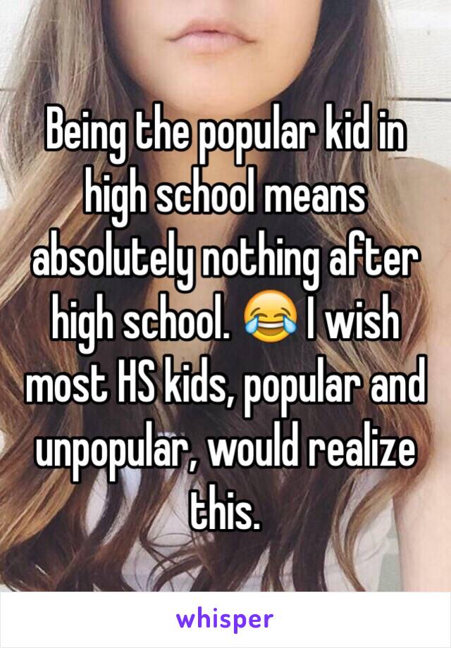 Being the popular kid in high school means absolutely nothing after high school. 😂 I wish most HS kids, popular and unpopular, would realize this. 